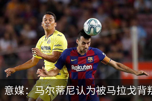 意媒：马尔蒂尼认为被马拉戈背叛，所谓的自主权只是一句空话