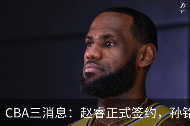 CBA三消息：赵睿正式签约，孙铭徽留遗憾，广东队报价国家队前锋